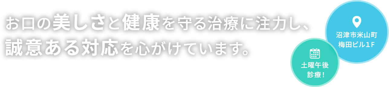 お口の美しさと健康を守る治療に注力し、誠意ある対応を心がけています。沼津市米山町梅田ビル1F、土曜午後診療！